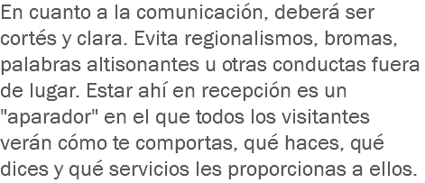 En cuanto a la comunicación, deberá ser cortés y clara. Evita regionalismos, bromas, palabras altisonantes u otras conductas fuera de lugar. Estar ahí en recepción es un "aparador" en el que todos los visitantes verán cómo te comportas, qué haces, qué dices y qué servicios les proporcionas a ellos.