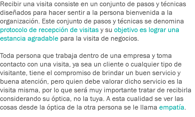 Recibir una visita consiste en un conjunto de pasos y técnicas diseñados para hacer sentir a la persona bienvenida a la organización. Este conjunto de pasos y técnicas se denomina protocolo de recepción de visitas y su objetivo es lograr una estancia agradable para la visita de negocios. Toda persona que trabaja dentro de una empresa y toma contacto con una visita, ya sea un cliente o cualquier tipo de visitante, tiene el compromiso de brindar un buen servicio y buena atención, pero quien debe valorar dicho servicio es la visita misma, por lo que será muy importante tratar de recibirla considerando su óptica, no la tuya. A esta cualidad se ver las cosas desde la óptica de la otra persona se le llama empatía.
