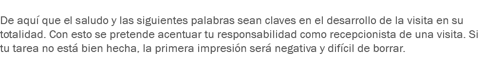 
De aquí que el saludo y las siguientes palabras sean claves en el desarrollo de la visita en su totalidad. Con esto se pretende acentuar tu responsabilidad como recepcionista de una visita. Si tu tarea no está bien hecha, la primera impresión será negativa y difícil de borrar.
