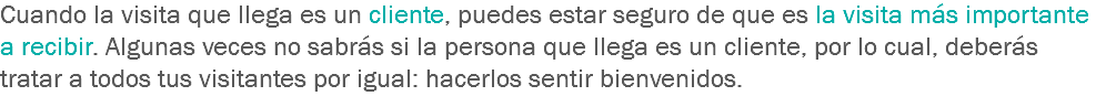 Cuando la visita que llega es un cliente, puedes estar seguro de que es la visita más importante a recibir. Algunas veces no sabrás si la persona que llega es un cliente, por lo cual, deberás tratar a todos tus visitantes por igual: hacerlos sentir bienvenidos.