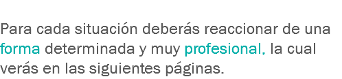 
Para cada situación deberás reaccionar de una forma determinada y muy profesional, la cual verás en las siguientes páginas.