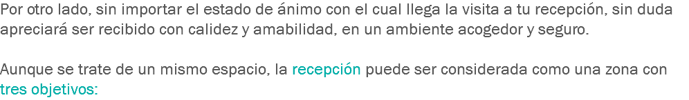 Por otro lado, sin importar el estado de ánimo con el cual llega la visita a tu recepción, sin duda apreciará ser recibido con calidez y amabilidad, en un ambiente acogedor y seguro. Aunque se trate de un mismo espacio, la recepción puede ser considerada como una zona con tres objetivos: