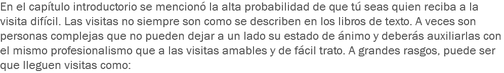 En el capítulo introductorio se mencionó la alta probabilidad de que tú seas quien reciba a la visita difícil. Las visitas no siempre son como se describen en los libros de texto. A veces son personas complejas que no pueden dejar a un lado su estado de ánimo y deberás auxiliarlas con el mismo profesionalismo que a las visitas amables y de fácil trato. A grandes rasgos, puede ser que lleguen visitas como: