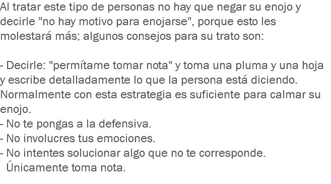 Al tratar este tipo de personas no hay que negar su enojo y decirle "no hay motivo para enojarse", porque esto les molestará más; algunos consejos para su trato son: - Decirle: "permítame tomar nota" y toma una pluma y una hoja y escribe detalladamente lo que la persona está diciendo. Normalmente con esta estrategia es suficiente para calmar su enojo.
- No te pongas a la defensiva.
- No involucres tus emociones.
- No intentes solucionar algo que no te corresponde. Únicamente toma nota.
