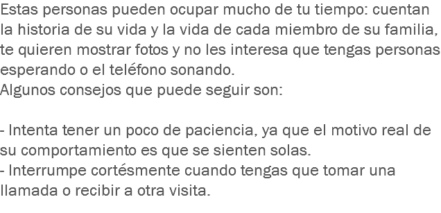 Estas personas pueden ocupar mucho de tu tiempo: cuentan la historia de su vida y la vida de cada miembro de su familia, te quieren mostrar fotos y no les interesa que tengas personas esperando o el teléfono sonando.
Algunos consejos que puede seguir son: - Intenta tener un poco de paciencia, ya que el motivo real de su comportamiento es que se sienten solas.
- Interrumpe cortésmente cuando tengas que tomar una llamada o recibir a otra visita.
