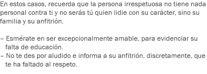 En estos casos, recuerda que la persona irrespetuosa no tiene nada personal contra ti y no serás tú quien lidie con su carácter, sino su familia y su anfitrión. – Esmérate en ser excepcionalmente amable, para evidenciar su falta de educación.
– No te des por aludido e informa a su anfitrión, discretamente, que te ha faltado al respeto.
