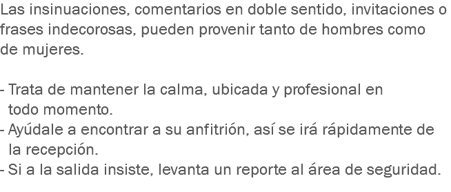 Las insinuaciones, comentarios en doble sentido, invitaciones o frases indecorosas, pueden provenir tanto de hombres como de mujeres. - Trata de mantener la calma, ubicada y profesional en todo momento.
- Ayúdale a encontrar a su anfitrión, así se irá rápidamente de la recepción.
- Si a la salida insiste, levanta un reporte al área de seguridad.
