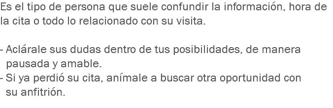 Es el tipo de persona que suele confundir la información, hora de la cita o todo lo relacionado con su visita. - Aclárale sus dudas dentro de tus posibilidades, de manera pausada y amable.
- Si ya perdió su cita, anímale a buscar otra oportunidad con su anfitrión.
