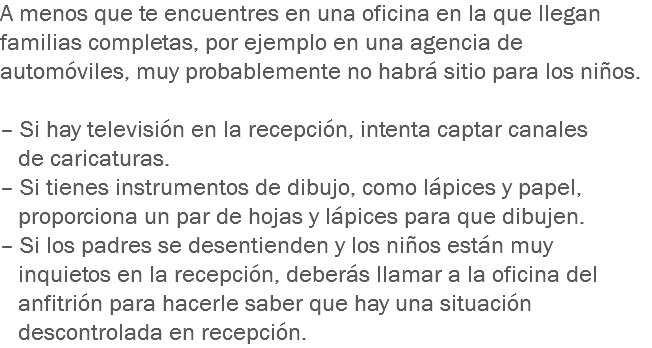 A menos que te encuentres en una oficina en la que llegan familias completas, por ejemplo en una agencia de automóviles, muy probablemente no habrá sitio para los niños. – Si hay televisión en la recepción, intenta captar canales de caricaturas.
– Si tienes instrumentos de dibujo, como lápices y papel, proporciona un par de hojas y lápices para que dibujen.
– Si los padres se desentienden y los niños están muy inquietos en la recepción, deberás llamar a la oficina del anfitrión para hacerle saber que hay una situación descontrolada en recepción.