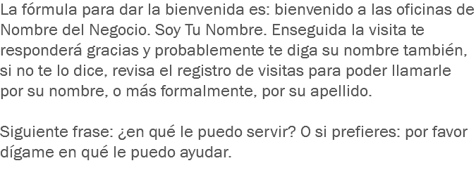 La fórmula para dar la bienvenida es: bienvenido a las oficinas de Nombre del Negocio. Soy Tu Nombre. Enseguida la visita te responderá gracias y probablemente te diga su nombre también, si no te lo dice, revisa el registro de visitas para poder llamarle por su nombre, o más formalmente, por su apellido. Siguiente frase: ¿en qué le puedo servir? O si prefieres: por favor dígame en qué le puedo ayudar.
