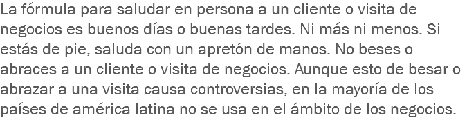 La fórmula para saludar en persona a un cliente o visita de negocios es buenos días o buenas tardes. Ni más ni menos. Si estás de pie, saluda con un apretón de manos. No beses o abraces a un cliente o visita de negocios. Aunque esto de besar o abrazar a una visita causa controversias, en la mayoría de los países de américa latina no se usa en el ámbito de los negocios.