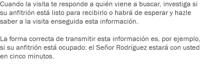 Cuando la visita te responde a quién viene a buscar, investiga si su anfitrión está listo para recibirlo o habrá de esperar y hazle saber a la visita enseguida esta información. La forma correcta de transmitir esta información es, por ejemplo, si su anfitrión está ocupado: el Señor Rodríguez estará con usted en cinco minutos.
