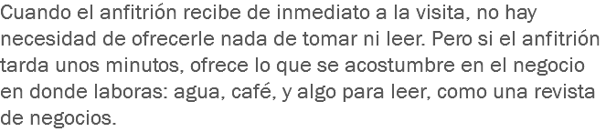 Cuando el anfitrión recibe de inmediato a la visita, no hay necesidad de ofrecerle nada de tomar ni leer. Pero si el anfitrión tarda unos minutos, ofrece lo que se acostumbre en el negocio en donde laboras: agua, café, y algo para leer, como una revista de negocios.