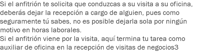 Si el anfitrión te solicita que conduzcas a su visita a su oficina, deberás dejar la recepción a cargo de alguien, pues como seguramente tú sabes, no es posible dejarla sola por ningún motivo en horas laborales.
Si el anfitrión viene por la visita, aquí termina tu tarea como auxiliar de oficina en la recepción de visitas de negocios3