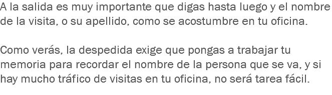 A la salida es muy importante que digas hasta luego y el nombre de la visita, o su apellido, como se acostumbre en tu oficina. Como verás, la despedida exige que pongas a trabajar tu memoria para recordar el nombre de la persona que se va, y si hay mucho tráfico de visitas en tu oficina, no será tarea fácil.
