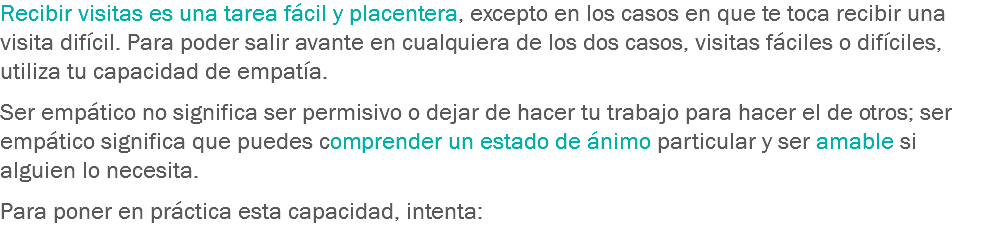 Recibir visitas es una tarea fácil y placentera, excepto en los casos en que te toca recibir una visita difícil. Para poder salir avante en cualquiera de los dos casos, visitas fáciles o difíciles, utiliza tu capacidad de empatía. Ser empático no significa ser permisivo o dejar de hacer tu trabajo para hacer el de otros; ser empático significa que puedes comprender un estado de ánimo particular y ser amable si alguien lo necesita. Para poner en práctica esta capacidad, intenta:
