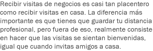 Recibir visitas de negocios es casi tan placentero como recibir visitas en casa. La diferencia más importante es que tienes que guardar tu distancia profesional, pero fuera de eso, realmente consiste en hacer que las visitas se sientan bienvenidas, igual que cuando invitas amigos a casa.