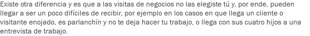 Existe otra diferencia y es que a las visitas de negocios no las elegiste tú y, por ende, pueden llegar a ser un poco difíciles de recibir, por ejemplo en los casos en que llega un cliente o visitante enojado, es parlanchín y no te deja hacer tu trabajo, o llega con sus cuatro hijos a una entrevista de trabajo.