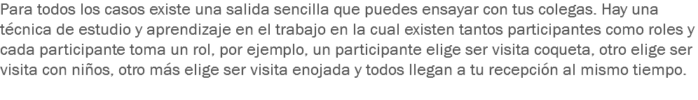 Para todos los casos existe una salida sencilla que puedes ensayar con tus colegas. Hay una técnica de estudio y aprendizaje en el trabajo en la cual existen tantos participantes como roles y cada participante toma un rol, por ejemplo, un participante elige ser visita coqueta, otro elige ser visita con niños, otro más elige ser visita enojada y todos llegan a tu recepción al mismo tiempo.