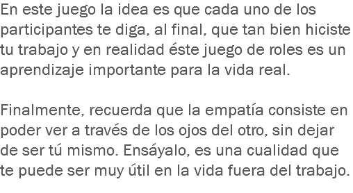 En este juego la idea es que cada uno de los participantes te diga, al final, que tan bien hiciste tu trabajo y en realidad éste juego de roles es un aprendizaje importante para la vida real. Finalmente, recuerda que la empatía consiste en poder ver a través de los ojos del otro, sin dejar de ser tú mismo. Ensáyalo, es una cualidad que te puede ser muy útil en la vida fuera del trabajo.
