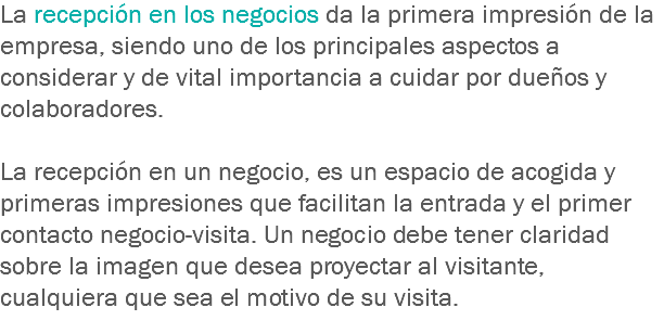 La recepción en los negocios da la primera impresión de la empresa, siendo uno de los principales aspectos a considerar y de vital importancia a cuidar por dueños y colaboradores. La recepción en un negocio, es un espacio de acogida y primeras impresiones que facilitan la entrada y el primer contacto negocio-visita. Un negocio debe tener claridad sobre la imagen que desea proyectar al visitante, cualquiera que sea el motivo de su visita.
