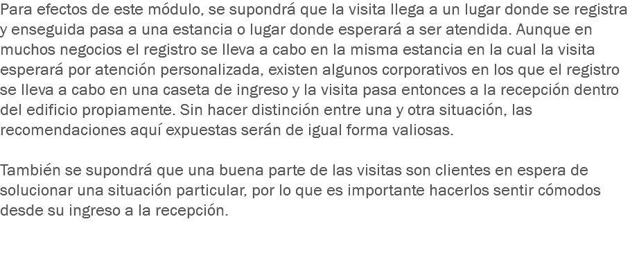 Para efectos de este módulo, se supondrá que la visita llega a un lugar donde se registra y enseguida pasa a una estancia o lugar donde esperará a ser atendida. Aunque en muchos negocios el registro se lleva a cabo en la misma estancia en la cual la visita esperará por atención personalizada, existen algunos corporativos en los que el registro se lleva a cabo en una caseta de ingreso y la visita pasa entonces a la recepción dentro del edificio propiamente. Sin hacer distinción entre una y otra situación, las recomendaciones aquí expuestas serán de igual forma valiosas. También se supondrá que una buena parte de las visitas son clientes en espera de solucionar una situación particular, por lo que es importante hacerlos sentir cómodos desde su ingreso a la recepción. 