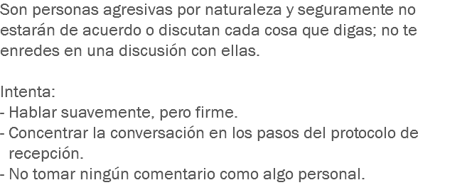 Son personas agresivas por naturaleza y seguramente no estarán de acuerdo o discutan cada cosa que digas; no te enredes en una discusión con ellas. Intenta:
- Hablar suavemente, pero firme.
- Concentrar la conversación en los pasos del protocolo de recepción.
- No tomar ningún comentario como algo personal. 