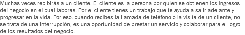 Muchas veces recibirás a un cliente. El cliente es la persona por quien se obtienen los ingresos del negocio en el cual laboras. Por el cliente tienes un trabajo que te ayuda a salir adelante y progresar en la vida. Por eso, cuando recibes la llamada de teléfono o la visita de un cliente, no se trata de una interrupción, es una oportunidad de prestar un servicio y colaborar para el logro de los resultados del negocio.