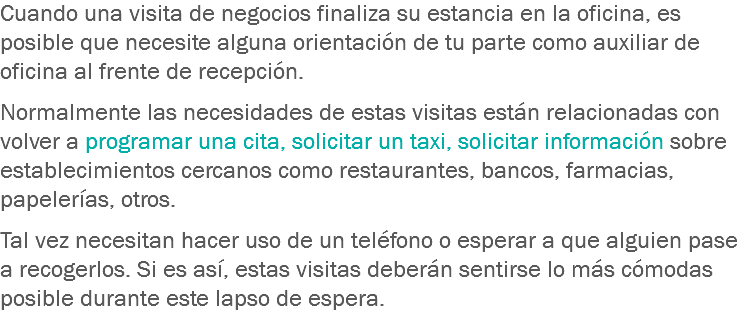 Cuando una visita de negocios finaliza su estancia en la oficina, es posible que necesite alguna orientación de tu parte como auxiliar de oficina al frente de recepción. Normalmente las necesidades de estas visitas están relacionadas con volver a programar una cita, solicitar un taxi, solicitar información sobre establecimientos cercanos como restaurantes, bancos, farmacias, papelerías, otros. Tal vez necesitan hacer uso de un teléfono o esperar a que alguien pase a recogerlos. Si es así, estas visitas deberán sentirse lo más cómodas posible durante este lapso de espera.