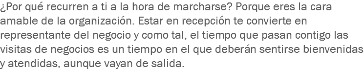 ¿Por qué recurren a ti a la hora de marcharse? Porque eres la cara amable de la organización. Estar en recepción te convierte en representante del negocio y como tal, el tiempo que pasan contigo las visitas de negocios es un tiempo en el que deberán sentirse bienvenidas y atendidas, aunque vayan de salida.