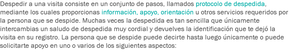 Despedir a una visita consiste en un conjunto de pasos, llamados protocolo de despedida, mediante los cuales proporcionas información, apoyo, orientación u otros servicios requeridos por la persona que se despide. Muchas veces la despedida es tan sencilla que únicamente intercambias un saludo de despedida muy cordial y devuelves la identificación que te dejó la visita en su registro. La persona que se despide puede decirte hasta luego únicamente o puede solicitarte apoyo en uno o varios de los siguientes aspectos:
