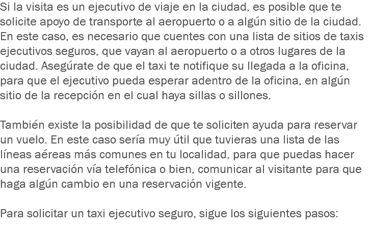 Si la visita es un ejecutivo de viaje en la ciudad, es posible que te solicite apoyo de transporte al aeropuerto o a algún sitio de la ciudad. En este caso, es necesario que cuentes con una lista de sitios de taxis ejecutivos seguros, que vayan al aeropuerto o a otros lugares de la ciudad. Asegúrate de que el taxi te notifique su llegada a la oficina, para que el ejecutivo pueda esperar adentro de la oficina, en algún sitio de la recepción en el cual haya sillas o sillones. También existe la posibilidad de que te soliciten ayuda para reservar un vuelo. En este caso sería muy útil que tuvieras una lista de las líneas aéreas más comunes en tu localidad, para que puedas hacer una reservación vía telefónica o bien, comunicar al visitante para que haga algún cambio en una reservación vigente. Para solicitar un taxi ejecutivo seguro, sigue los siguientes pasos:
