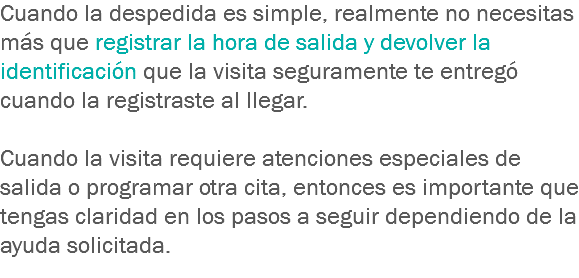 Cuando la despedida es simple, realmente no necesitas más que registrar la hora de salida y devolver la identificación que la visita seguramente te entregó cuando la registraste al llegar. Cuando la visita requiere atenciones especiales de salida o programar otra cita, entonces es importante que tengas claridad en los pasos a seguir dependiendo de la ayuda solicitada.
