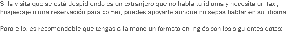 Si la visita que se está despidiendo es un extranjero que no habla tu idioma y necesita un taxi, hospedaje o una reservación para comer, puedes apoyarle aunque no sepas hablar en su idioma. Para ello, es recomendable que tengas a la mano un formato en inglés con los siguientes datos:
