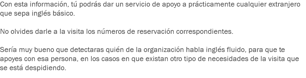 Con esta información, tú podrás dar un servicio de apoyo a prácticamente cualquier extranjero que sepa inglés básico. No olvides darle a la visita los números de reservación correspondientes. Sería muy bueno que detectaras quién de la organización habla inglés fluido, para que te apoyes con esa persona, en los casos en que existan otro tipo de necesidades de la visita que se está despidiendo.
