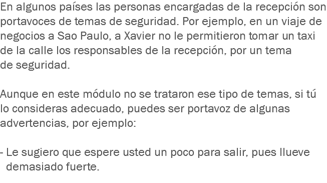 En algunos países las personas encargadas de la recepción son portavoces de temas de seguridad. Por ejemplo, en un viaje de negocios a Sao Paulo, a Xavier no le permitieron tomar un taxi de la calle los responsables de la recepción, por un tema de seguridad. Aunque en este módulo no se trataron ese tipo de temas, si tú lo consideras adecuado, puedes ser portavoz de algunas advertencias, por ejemplo: - Le sugiero que espere usted un poco para salir, pues llueve demasiado fuerte.
