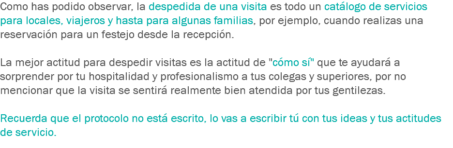 Como has podido observar, la despedida de una visita es todo un catálogo de servicios para locales, viajeros y hasta para algunas familias, por ejemplo, cuando realizas una reservación para un festejo desde la recepción. La mejor actitud para despedir visitas es la actitud de "cómo sí" que te ayudará a sorprender por tu hospitalidad y profesionalismo a tus colegas y superiores, por no mencionar que la visita se sentirá realmente bien atendida por tus gentilezas. Recuerda que el protocolo no está escrito, lo vas a escribir tú con tus ideas y tus actitudes de servicio.
