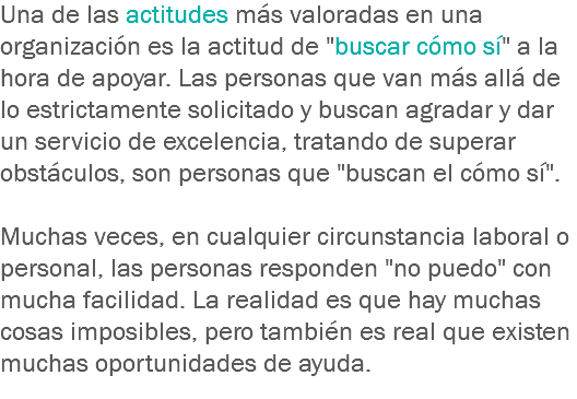 Una de las actitudes más valoradas en una organización es la actitud de "buscar cómo sí" a la hora de apoyar. Las personas que van más allá de lo estrictamente solicitado y buscan agradar y dar un servicio de excelencia, tratando de superar obstáculos, son personas que "buscan el cómo sí". Muchas veces, en cualquier circunstancia laboral o personal, las personas responden "no puedo" con mucha facilidad. La realidad es que hay muchas cosas imposibles, pero también es real que existen muchas oportunidades de ayuda.
