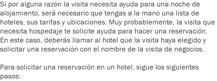 Si por alguna razón la visita necesita ayuda para una noche de alojamiento, será necesario que tengas a la mano una lista de hoteles, sus tarifas y ubicaciones. Muy probablemente, la visita que necesita hospedaje te solicite ayuda para hacer una reservación. En este caso, deberás llamar al hotel que la visita haya elegido y solicitar una reservación con el nombre de la visita de negocios. Para solicitar una reservación en un hotel, sigue los siguientes pasos: