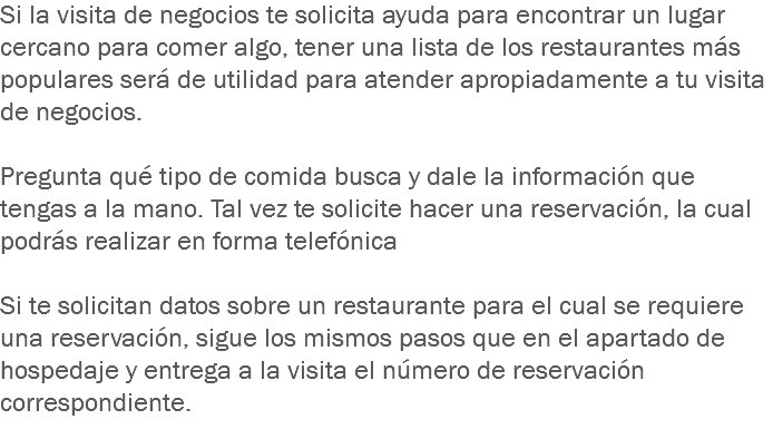 Si la visita de negocios te solicita ayuda para encontrar un lugar cercano para comer algo, tener una lista de los restaurantes más populares será de utilidad para atender apropiadamente a tu visita de negocios. Pregunta qué tipo de comida busca y dale la información que tengas a la mano. Tal vez te solicite hacer una reservación, la cual podrás realizar en forma telefónica Si te solicitan datos sobre un restaurante para el cual se requiere una reservación, sigue los mismos pasos que en el apartado de hospedaje y entrega a la visita el número de reservación correspondiente.
