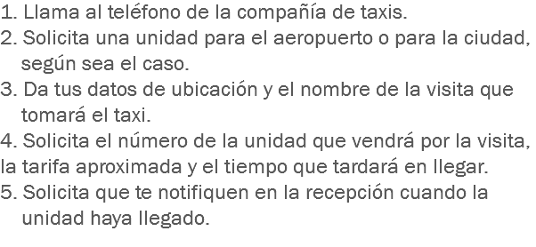 1. Llama al teléfono de la compañía de taxis.
2. Solicita una unidad para el aeropuerto o para la ciudad, según sea el caso.
3. Da tus datos de ubicación y el nombre de la visita que tomará el taxi.
4. Solicita el número de la unidad que vendrá por la visita, la tarifa aproximada y el tiempo que tardará en llegar.
5. Solicita que te notifiquen en la recepción cuando la unidad haya llegado.
