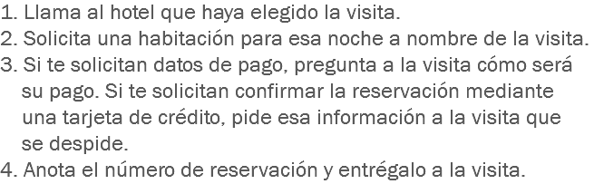 1. Llama al hotel que haya elegido la visita.
2. Solicita una habitación para esa noche a nombre de la visita.
3. Si te solicitan datos de pago, pregunta a la visita cómo será su pago. Si te solicitan confirmar la reservación mediante una tarjeta de crédito, pide esa información a la visita que se despide.
4. Anota el número de reservación y entrégalo a la visita.