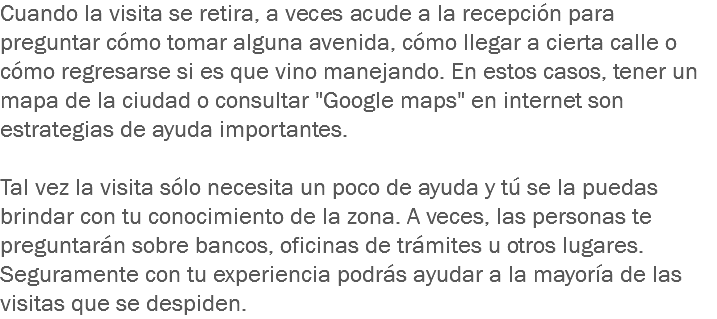 Cuando la visita se retira, a veces acude a la recepción para preguntar cómo tomar alguna avenida, cómo llegar a cierta calle o cómo regresarse si es que vino manejando. En estos casos, tener un mapa de la ciudad o consultar "Google maps" en internet son estrategias de ayuda importantes. Tal vez la visita sólo necesita un poco de ayuda y tú se la puedas brindar con tu conocimiento de la zona. A veces, las personas te preguntarán sobre bancos, oficinas de trámites u otros lugares. Seguramente con tu experiencia podrás ayudar a la mayoría de las visitas que se despiden.