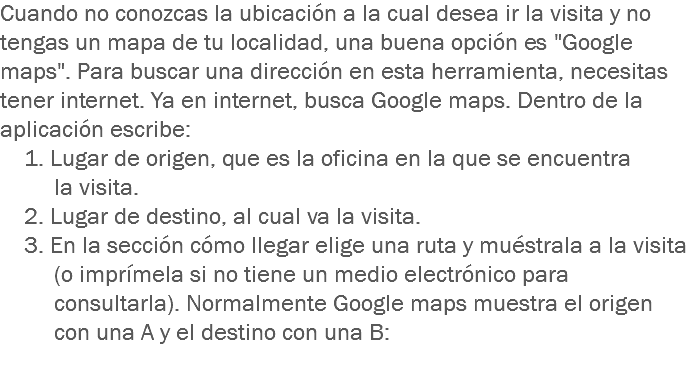 Cuando no conozcas la ubicación a la cual desea ir la visita y no tengas un mapa de tu localidad, una buena opción es "Google maps". Para buscar una dirección en esta herramienta, necesitas tener internet. Ya en internet, busca Google maps. Dentro de la aplicación escribe: 1. Lugar de origen, que es la oficina en la que se encuentra la visita. 2. Lugar de destino, al cual va la visita. 3. En la sección cómo llegar elige una ruta y muéstrala a la visita (o imprímela si no tiene un medio electrónico para consultarla). Normalmente Google maps muestra el origen con una A y el destino con una B:
