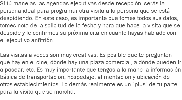 Si tú manejas las agendas ejecutivas desde recepción, serás la persona ideal para programar otra visita a la persona que se está despidiendo. En este caso, es importante que tomes todos sus datos, tomes nota de la solicitud de la fecha y hora que hace la visita que se despide y le confirmes su próxima cita en cuanto hayas hablado con el ejecutivo anfitrión. Las visitas a veces son muy creativas. Es posible que te pregunten qué hay en el cine, dónde hay una plaza comercial, a dónde pueden ir a pasear, etc. Es muy importante que tengas a la mano la información básica de transportación, hospedaje, alimentación y ubicación de otros establecimientos. Lo demás realmente es un "plus" de tu parte para la visita que se marcha.
