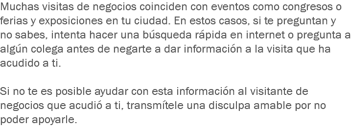 Muchas visitas de negocios coinciden con eventos como congresos o ferias y exposiciones en tu ciudad. En estos casos, si te preguntan y no sabes, intenta hacer una búsqueda rápida en internet o pregunta a algún colega antes de negarte a dar información a la visita que ha acudido a ti. Si no te es posible ayudar con esta información al visitante de negocios que acudió a ti, transmítele una disculpa amable por no poder apoyarle.