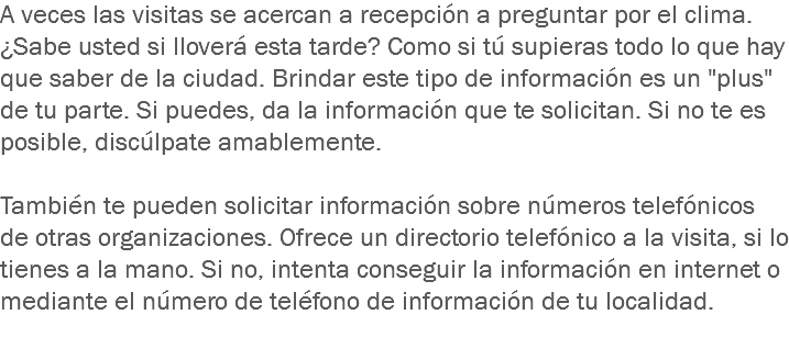 A veces las visitas se acercan a recepción a preguntar por el clima. ¿Sabe usted si lloverá esta tarde? Como si tú supieras todo lo que hay que saber de la ciudad. Brindar este tipo de información es un "plus" de tu parte. Si puedes, da la información que te solicitan. Si no te es posible, discúlpate amablemente. También te pueden solicitar información sobre números telefónicos de otras organizaciones. Ofrece un directorio telefónico a la visita, si lo tienes a la mano. Si no, intenta conseguir la información en internet o mediante el número de teléfono de información de tu localidad.
