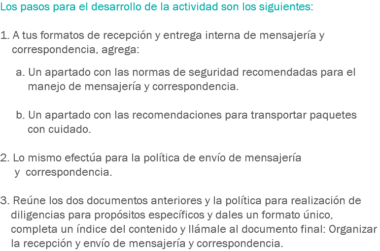 Los pasos para el desarrollo de la actividad son los siguientes: 1. A tus formatos de recepción y entrega interna de mensajería y correspondencia, agrega: a. Un apartado con las normas de seguridad recomendadas para el manejo de mensajería y correspondencia. b. Un apartado con las recomendaciones para transportar paquetes con cuidado. 2. Lo mismo efectúa para la política de envío de mensajería y correspondencia. 3. Reúne los dos documentos anteriores y la política para realización de diligencias para propósitos específicos y dales un formato único, completa un índice del contenido y llámale al documento final: Organizar la recepción y envío de mensajería y correspondencia.