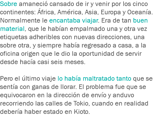 Sobre amaneció cansado de ir y venir por los cinco continentes: África, América, Asia, Europa y Oceanía. Normalmente le encantaba viajar. Era de tan buen material, que le habían empalmado una y otra vez etiquetas adheribles con nuevas direcciones, una sobre otra, y siempre había regresado a casa, a la oficina origen que le dio la oportunidad de servir desde hacía casi seis meses. Pero el último viaje lo había maltratado tanto que se sentía con ganas de llorar. El problema fue que se equivocaron en la dirección de envío y anduvo recorriendo las calles de Tokio, cuando en realidad debería haber estado en Kioto.
