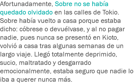 Afortunadamente, Sobre no se había quedado olvidado en las calles de Tokio. Sobre había vuelto a casa porque estaba dicho: cóbrese o devuélvase, y al no pagar nadie, pues nunca se presentó en Kioto, volvió a casa tras algunas semanas de un largo viaje. Llegó totalmente deprimido, sucio, maltratado y desgarrado emocionalmente, estaba seguro que nadie lo iba a querer nunca más.